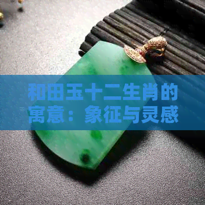 和田玉十二生肖的寓意：象征与灵感解析