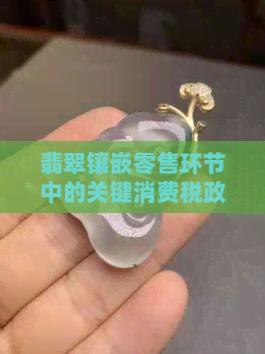 翡翠镶嵌零售环节中的关键消费税政策解析