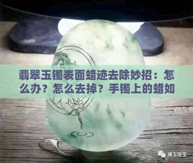 翡翠玉镯表面蜡迹去除妙招：怎么办？怎么去掉？手镯上的蜡如何去除？