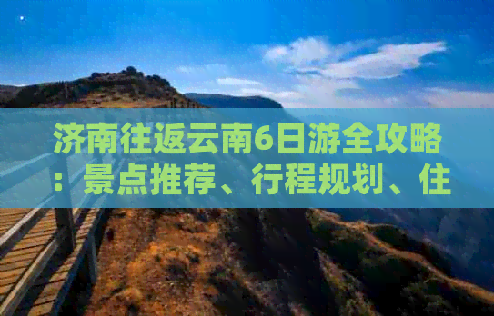 济南往返云南6日游全攻略：景点推荐、行程规划、住宿及交通详解