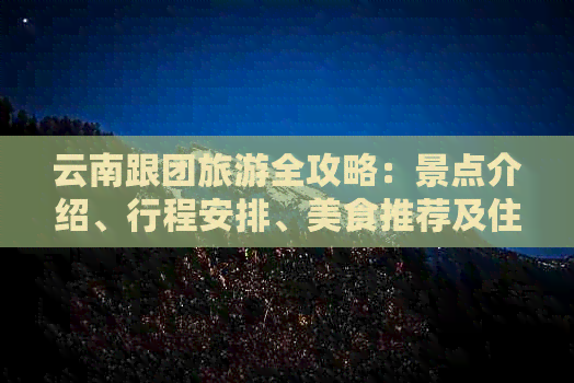 云南跟团旅游全攻略：景点介绍、行程安排、美食推荐及住宿信息一应俱全