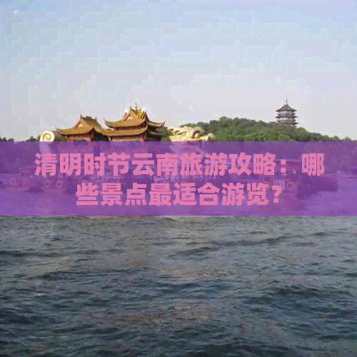 清明时节云南旅游攻略：哪些景点最适合游览？