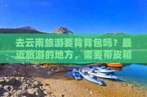 去云南旅游要背背包吗？最近旅游的地方，需要带皮箱吗？带棉袄吗？