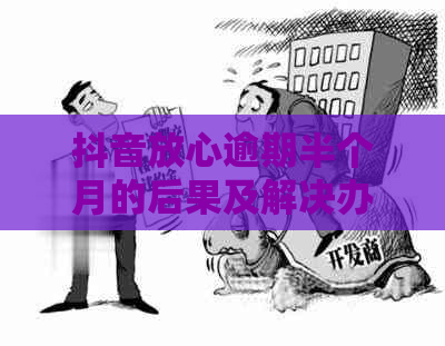 抖音放心逾期半个月的后果及解决办法：用户常见问题解答