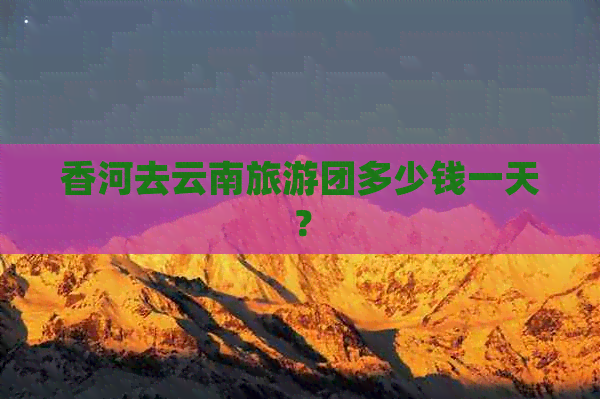 香河去云南旅游团多少钱一天？