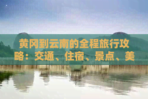 黄冈到云南的全程旅行攻略：交通、住宿、景点、美食一应俱全！