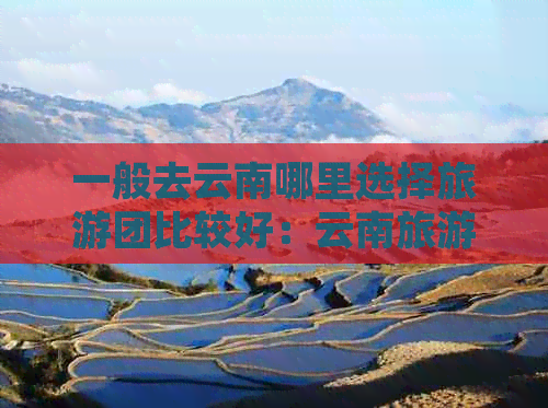 一般去云南哪里选择旅游团比较好：云南旅游推荐