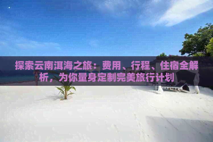 探索云南洱海之旅：费用、行程、住宿全解析，为你量身定制完美旅行计划