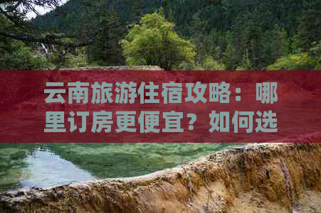 云南旅游住宿攻略：哪里订房更便宜？如何选择合适的酒店？