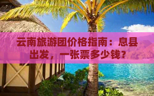 云南旅游团价格指南：息县出发，一张票多少钱？