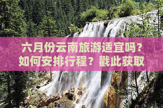 六月份云南旅游适宜吗？如何安排行程？戳此获取全面指南！