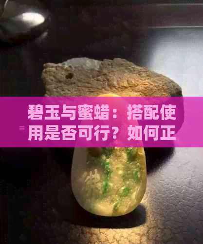 碧玉与蜜蜡：搭配使用是否可行？如何正确搭配以获得更佳效果？