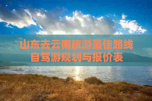 山东去云南旅游更佳路线自驾游规划与报价表