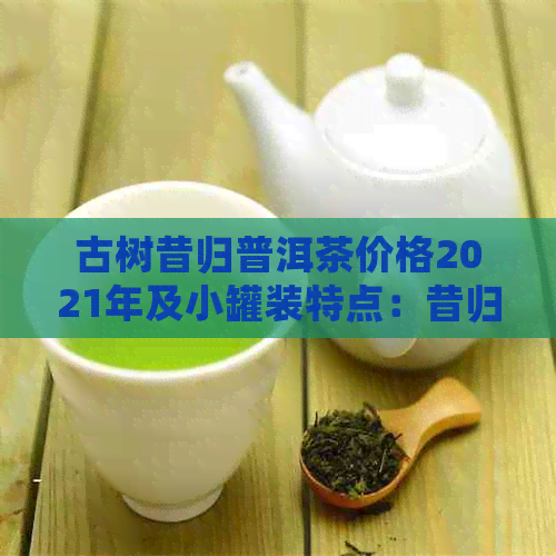 古树昔归普洱茶价格2021年及小罐装特点：昔归古树普洱生茶2019年行情