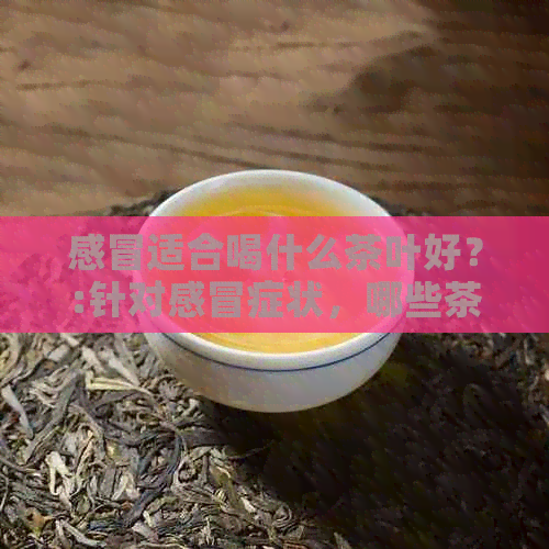 感冒适合喝什么茶叶好？:针对感冒症状，哪些茶叶更有益？请给出建议。