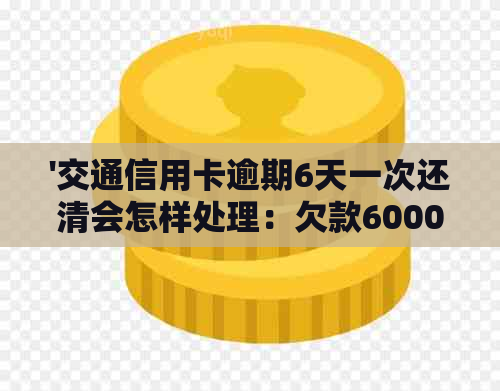 '交通信用卡逾期6天一次还清会怎样处理：欠款6000元逾期半年后的后果'