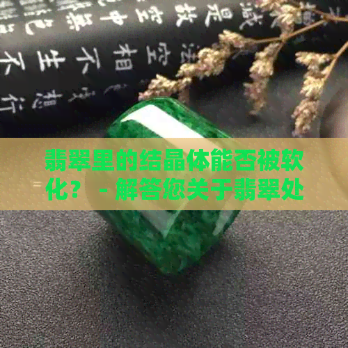 翡翠里的结晶体能否被软化？ - 解答您关于翡翠处理的疑问