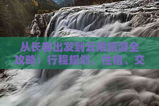 从长春出发到云南旅游全攻略：行程规划、住宿、交通、景点推荐等一应俱全