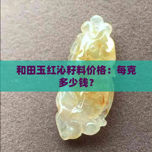 和田玉红沁籽料价格：每克多少钱？