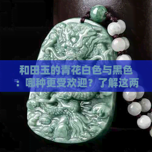 和田玉的青花白色与黑色：哪种更受欢迎？了解这两种颜色的特点和选择方法