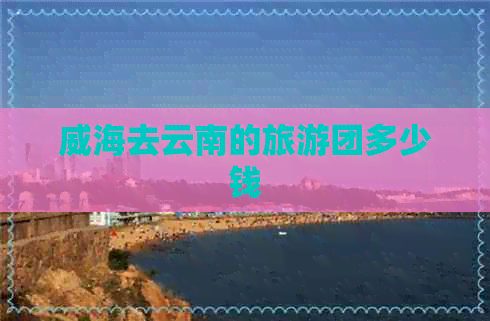 威海去云南的旅游团多少钱