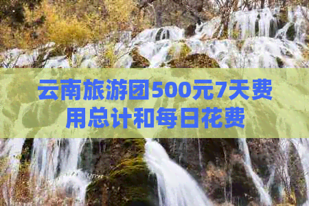 云南旅游团500元7天费用总计和每日花费