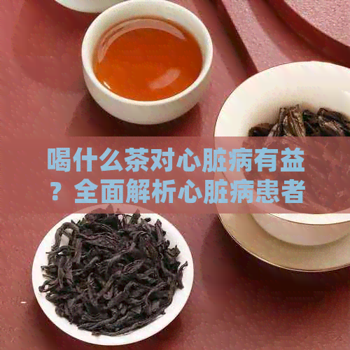 喝什么茶对心脏病有益？全面解析心脏病患者适合的茶种类及注意事项