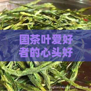 国茶叶爱好者的心头好：揭示国人爱的饮茶惯