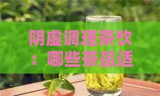 阴虚调理茶饮：哪些茶品适合阴虚体质？如何选择和饮用以达到效果？