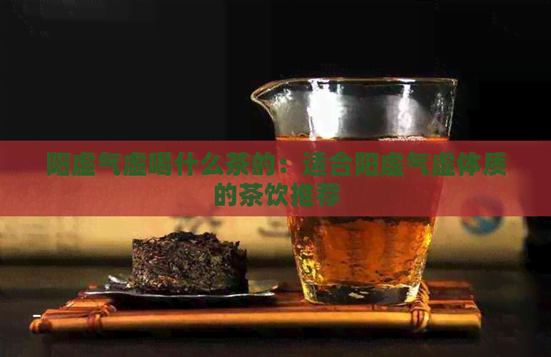 阳虚气虚喝什么茶的：适合阳虚气虚体质的茶饮推荐