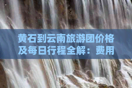 黄石到云南旅游团价格及每日行程全解：费用、行程规划等一应俱全