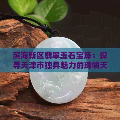 滨海新区翡翠玉石宝库：探寻天津市独具魅力的珠物天堂