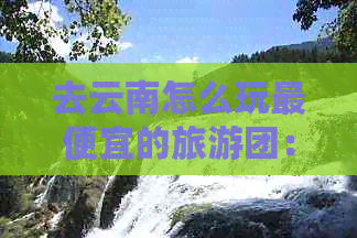 去云南怎么玩更便宜的旅游团：省钱又好玩的云南旅游攻略