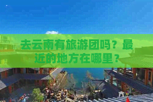 去云南有旅游团吗？最近的地方在哪里？