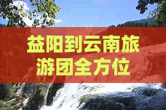 益阳到云南旅游团全方位价格表及行程解析，让您轻松规划完美之旅！