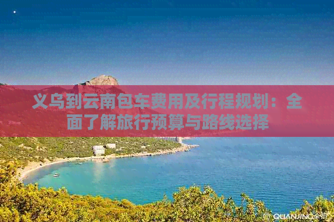 义乌到云南包车费用及行程规划：全面了解旅行预算与路线选择