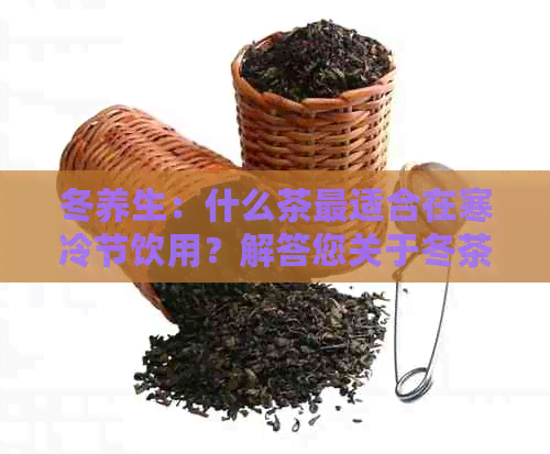 冬养生：什么茶最适合在寒冷节饮用？解答您关于冬茶品的所有疑问