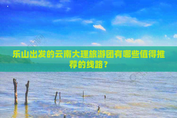 乐山出发的云南大理旅游团有哪些值得推荐的线路？