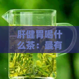 肝健胃喝什么茶：最有效且更受欢迎的茶饮推荐