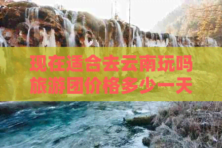 现在适合去云南玩吗旅游团价格多少一天？