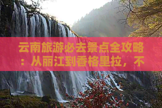 云南旅游必去景点全攻略：从丽江到香格里拉，不容错过的五大景点推荐！