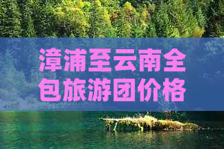 漳浦至云南全包旅游团价格表一览：包括行程、住宿、餐饮等全方位费用详解