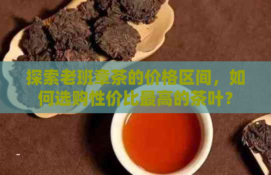 探索老班章茶的价格区间，如何选购性价比更高的茶叶？