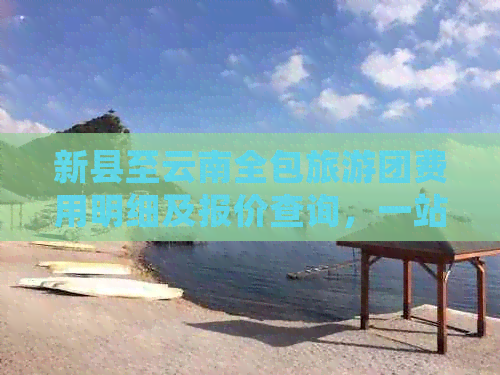 新县至云南全包旅游团费用明细及报价查询，一站式解决您的旅行计划需求