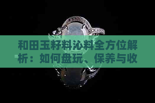 和田玉籽料沁料全方位解析：如何盘玩、保养与收藏，让你成为玉石专家