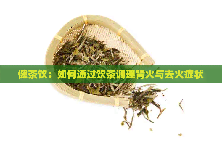 健茶饮：如何通过饮茶调理肾火与去火症状