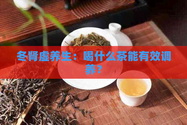 冬肾虚养生：喝什么茶能有效调养？