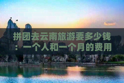 拼团去云南旅游要多少钱：一个人和一个月的费用分析