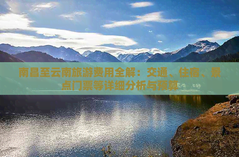 南昌至云南旅游费用全解：交通、住宿、景点门票等详细分析与预算