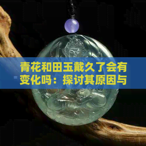 青花和田玉戴久了会有变化吗：探讨其原因与影响